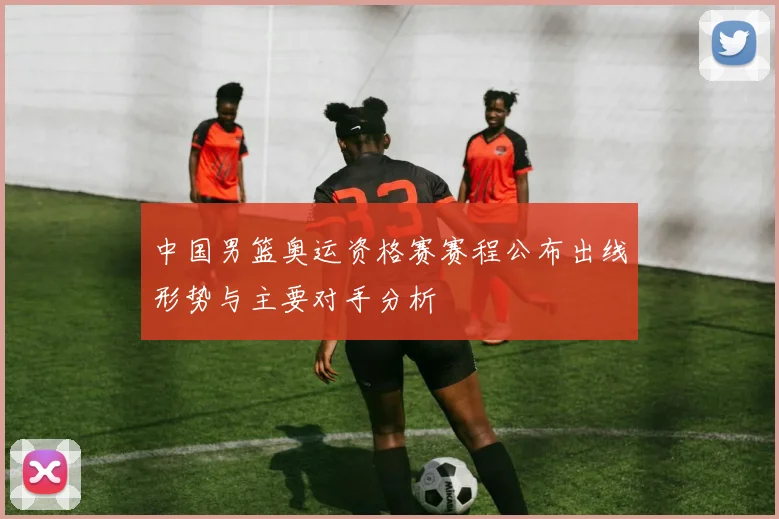 中国男篮奥运资格赛赛程公布出线形势与主要对手分析
