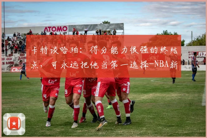 卡特谈哈珀：得分能力很强的终结点，可永远把他当第一选择-NBA新闻