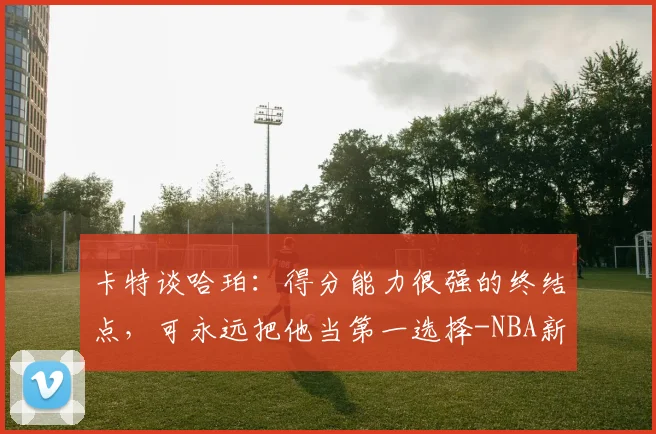 卡特谈哈珀：得分能力很强的终结点，可永远把他当第一选择-NBA新闻