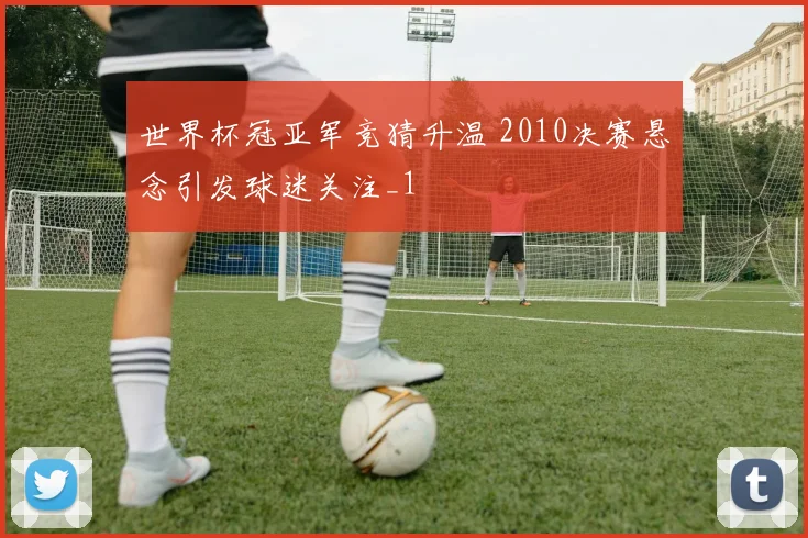 世界杯冠亚军竞猜升温 2010决赛悬念引发球迷关注_1