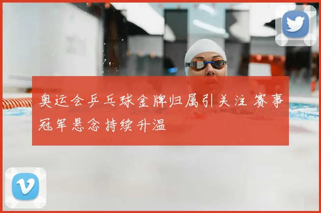 奥运会乒乓球金牌归属引关注 赛事冠军悬念持续升温