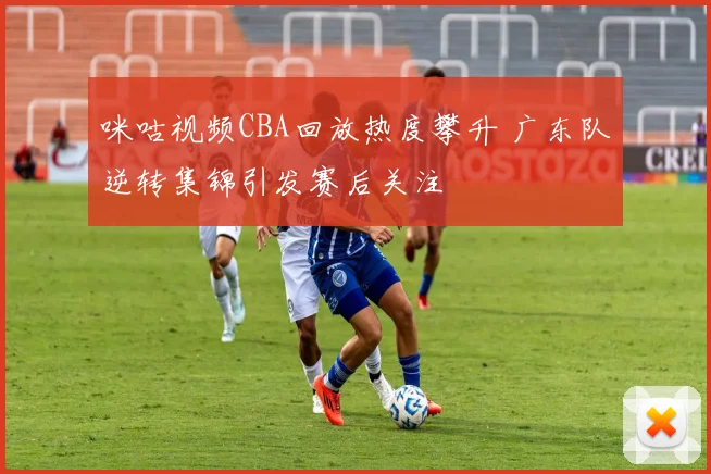 咪咕视频CBA回放热度攀升 广东队逆转集锦引发赛后关注