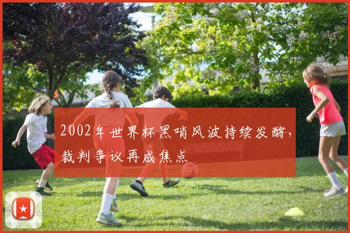 2002年世界杯黑哨风波持续发酵，裁判争议再成焦点