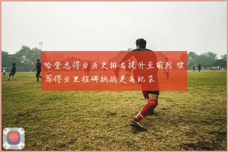 哈登总得分历史排名提升至前列 续写得分里程碑挑战更高纪录