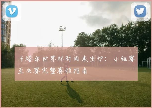 卡塔尔世界杯时间表出炉：小组赛至决赛完整赛程指南
