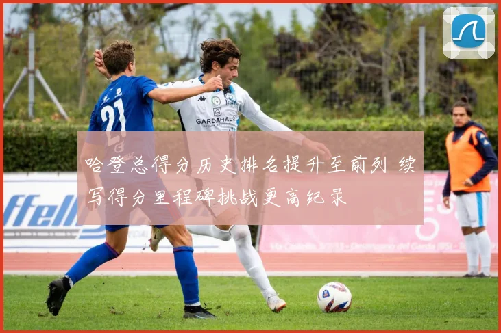 哈登总得分历史排名提升至前列 续写得分里程碑挑战更高纪录