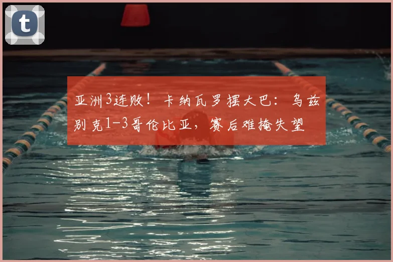 亚洲3连败！卡纳瓦罗摆大巴：乌兹别克1-3哥伦比亚，赛后难掩失望