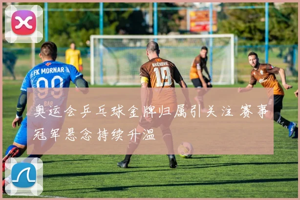 奥运会乒乓球金牌归属引关注 赛事冠军悬念持续升温