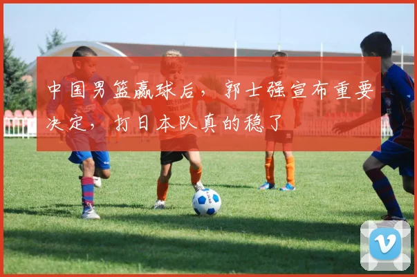 中国男篮赢球后，郭士强宣布重要决定，打日本队真的稳了