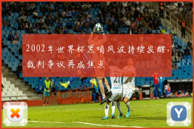 2002年世界杯黑哨风波持续发酵，裁判争议再成焦点