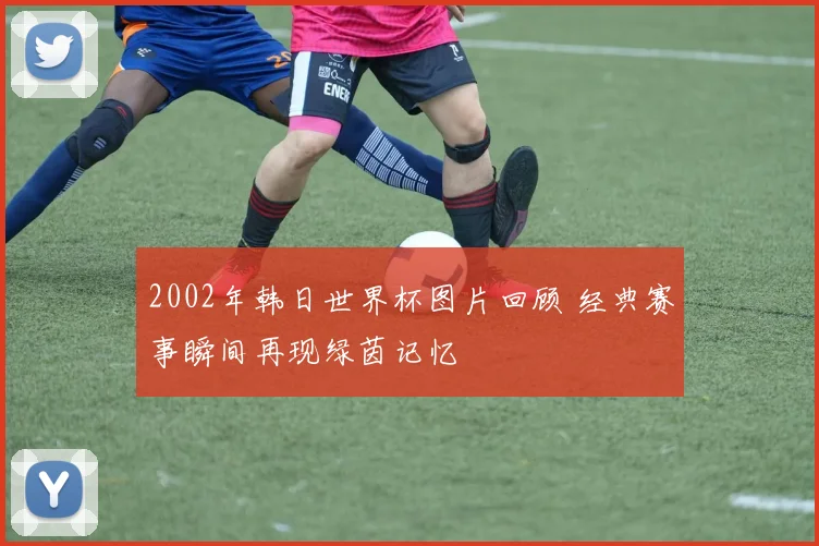 2002年韩日世界杯图片回顾 经典赛事瞬间再现绿茵记忆