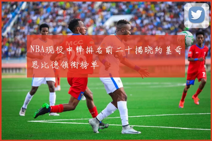 NBA现役中锋排名前二十揭晓约基奇恩比德领衔榜单