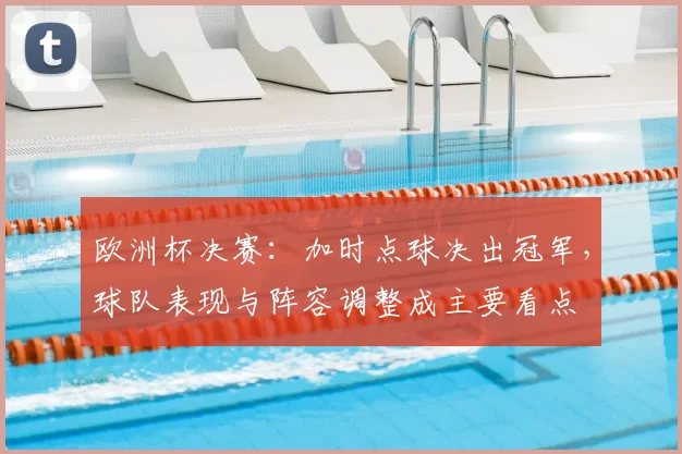 欧洲杯决赛:加时点球决出冠军,球队表现与阵容调整成主要看点
