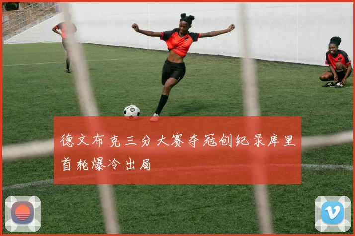 德文布克三分大赛夺冠创纪录库里首轮爆冷出局