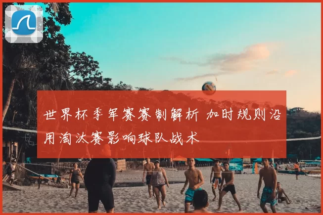 世界杯季军赛赛制解析 加时规则沿用淘汰赛影响球队战术