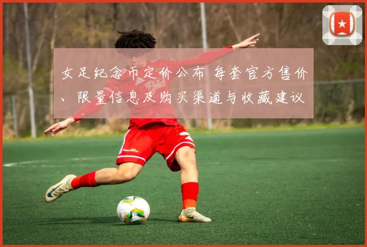 女足纪念币定价公布 每套官方售价、限量信息及购买渠道与收藏建议