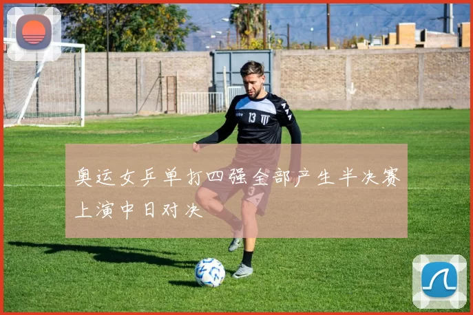 奥运女乒单打四强全部产生半决赛上演中日对决