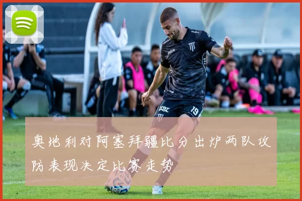 奥地利对阿塞拜疆比分出炉两队攻防表现决定比赛走势