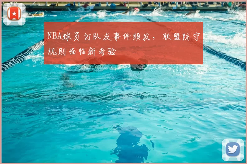 NBA球员打队友事件频发，联盟防守规则面临新考验