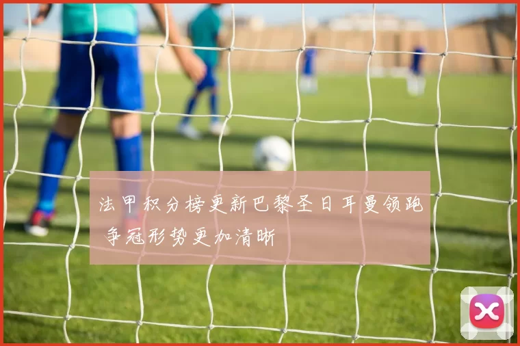 法甲积分榜更新巴黎圣日耳曼领跑 争冠形势更加清晰