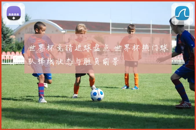世界杯竞猜进球盘点 世界杯热门球队锋线状态与胜负前景
