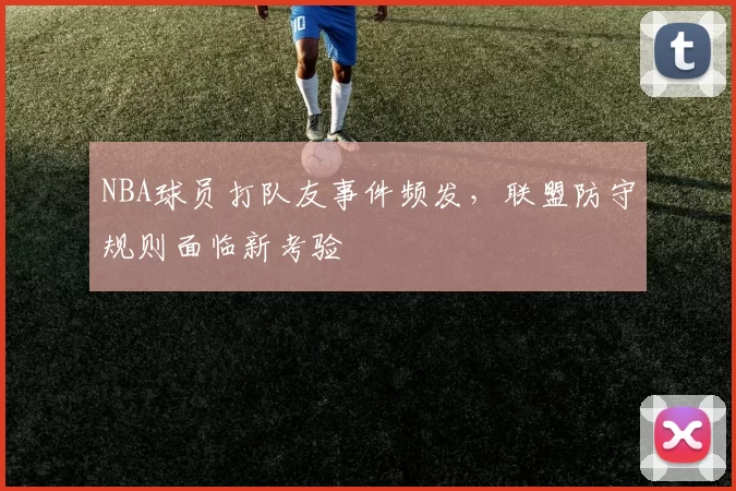 NBA球员打队友事件频发，联盟防守规则面临新考验