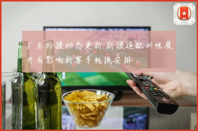 广东外援动态更新 新援适配训练展开或影响新赛季轮换安排