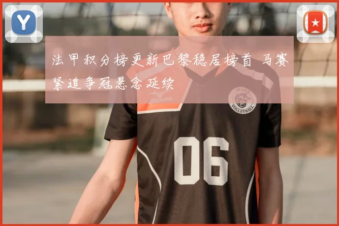 法甲积分榜更新巴黎稳居榜首 马赛紧追争冠悬念延续