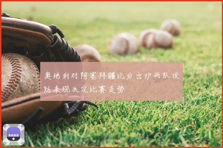 奥地利对阿塞拜疆比分出炉两队攻防表现决定比赛走势