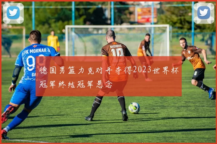德国男篮力克对手夺得2023世界杯冠军终结冠军悬念