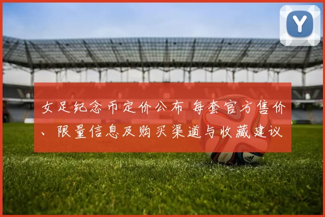 女足纪念币定价公布 每套官方售价、限量信息及购买渠道与收藏建议