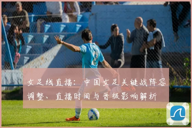 女足线直播:中国女足关键战阵容调整、直播时间与晋级影响解析