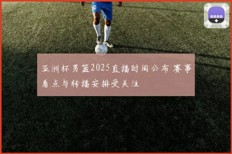 亚洲杯男篮2025直播时间公布 赛事看点与转播安排受关注