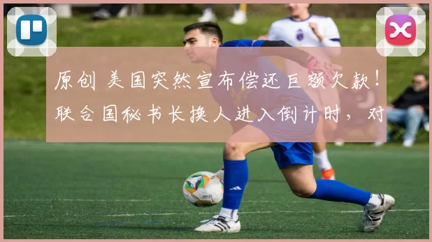 原创 美国突然宣布偿还巨额欠款！联合国秘书长换人进入倒计时，对中方非常尊重，却成了美国拉拢的目标