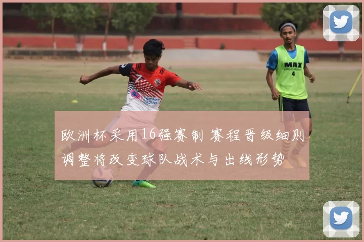 欧洲杯采用16强赛制 赛程晋级细则调整将改变球队战术与出线形势