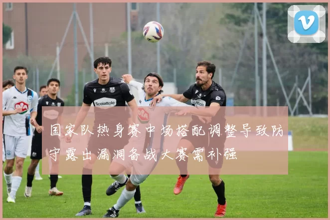 国家队热身赛中场搭配调整导致防守露出漏洞备战大赛需补强