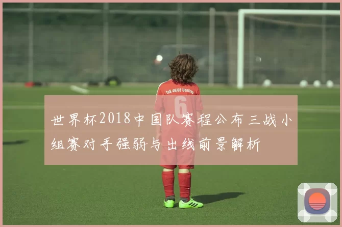 世界杯2018中国队赛程公布三战小组赛对手强弱与出线前景解析