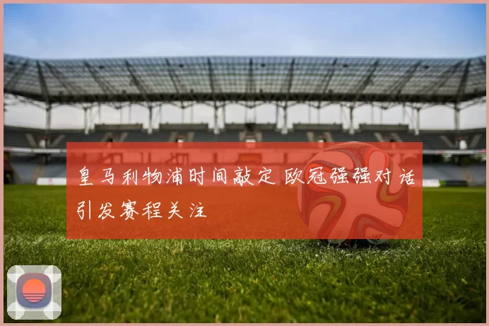 皇马利物浦时间敲定 欧冠强强对话引发赛程关注