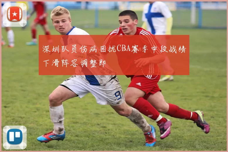 深圳队员伤病困扰CBA赛季中段战绩下滑阵容调整即