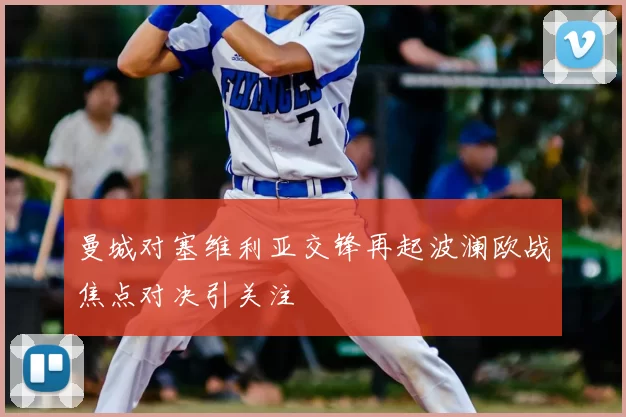 曼城对塞维利亚交锋再起波澜欧战焦点对决引关注