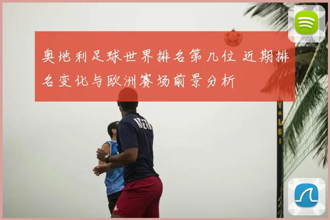 奥地利足球世界排名第几位 近期排名变化与欧洲赛场前景分析