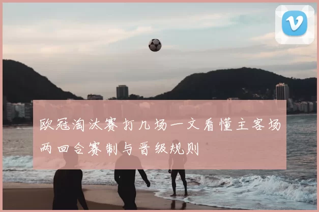 欧冠淘汰赛打几场一文看懂主客场两回合赛制与晋级规则