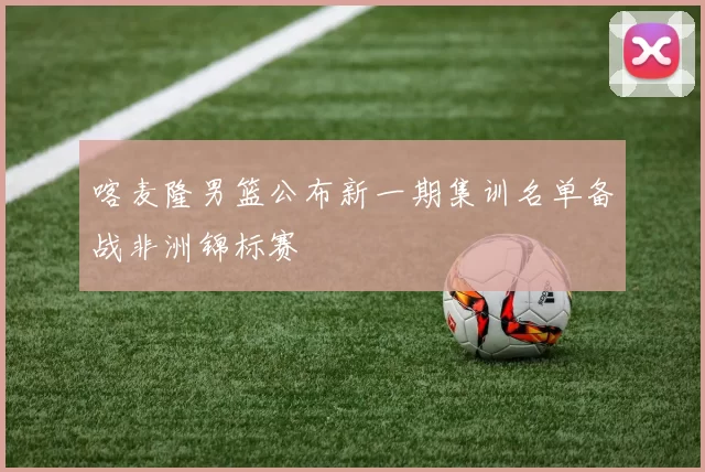 喀麦隆男篮公布新一期集训名单备战非洲锦标赛