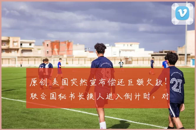 原创 美国突然宣布偿还巨额欠款！联合国秘书长换人进入倒计时，对中方非常尊重，却成了美国拉拢的目标