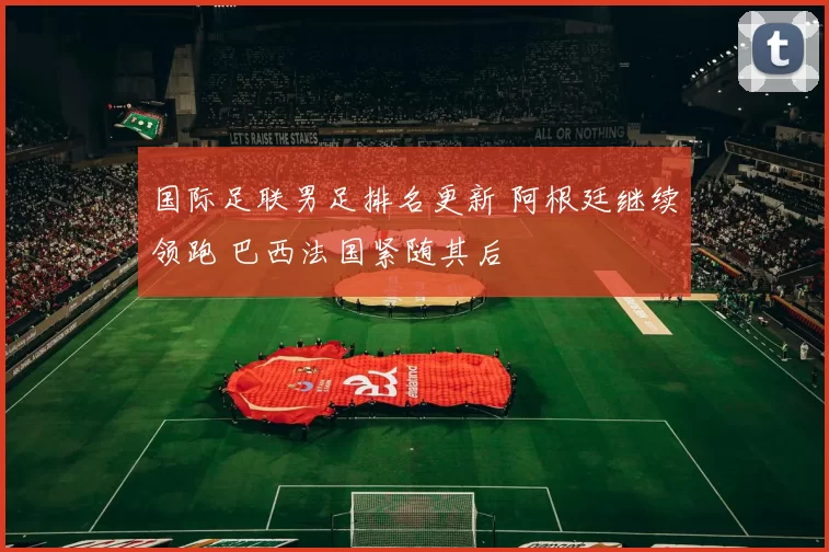 国际足联男足排名更新 阿根廷继续领跑 巴西法国紧随其后
