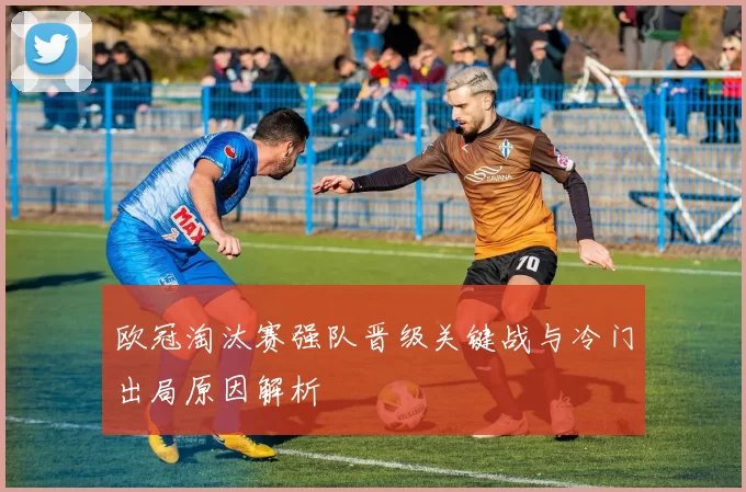 欧冠淘汰赛强队晋级关键战与冷门出局原因解析