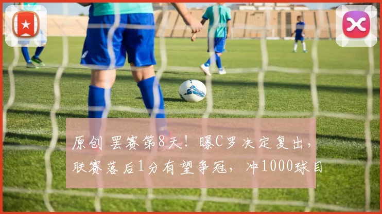 原创 罢赛第8天！曝C罗决定复出，联赛落后1分有望争冠，冲1000球目标