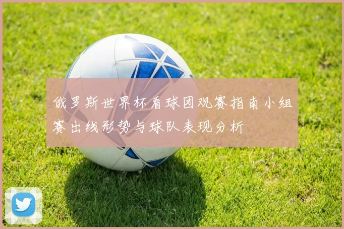 俄罗斯世界杯看球团观赛指南小组赛出线形势与球队表现分析