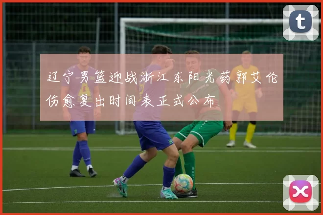 辽宁男篮迎战浙江东阳光药郭艾伦伤愈复出时间表正式公布