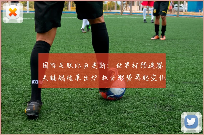 国际足联比分更新：世界杯预选赛关键战结果出炉 积分形势再起变化